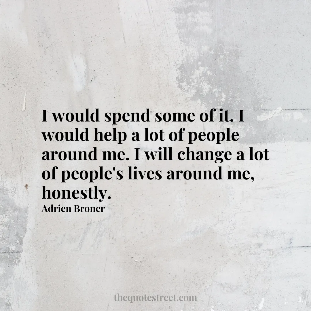 I would spend some of it. I would help a lot of people around me. I will change a lot of people's lives around me