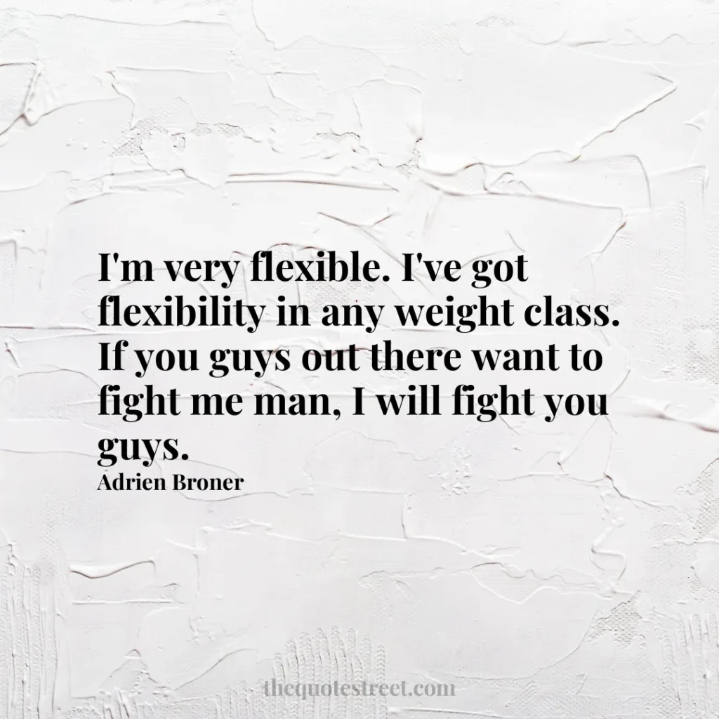 I'm very flexible. I've got flexibility in any weight class. If you guys out there want to fight me man