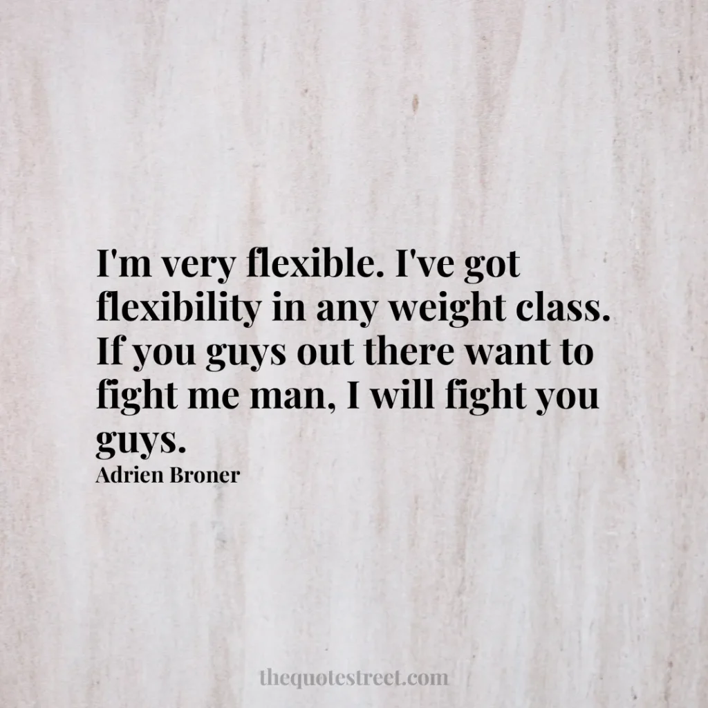 I'm very flexible. I've got flexibility in any weight class. If you guys out there want to fight me man