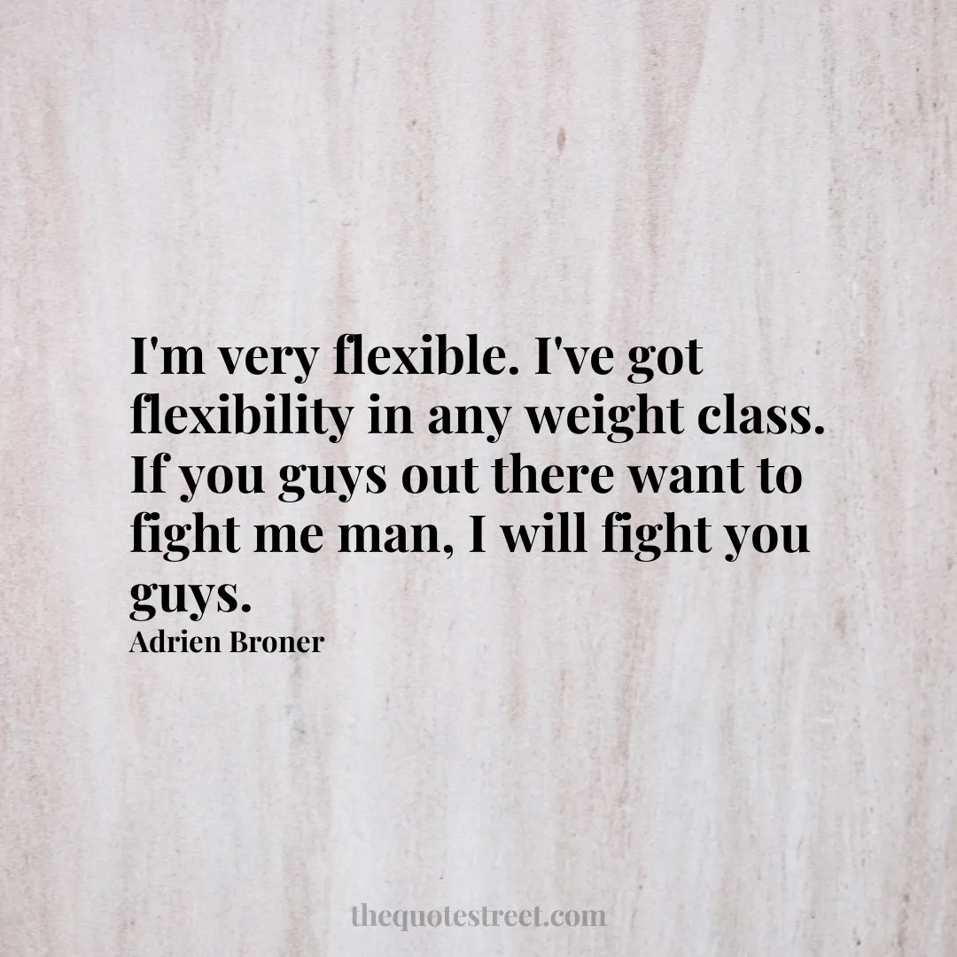 I'm very flexible. I've got flexibility in any weight class. If you guys out there want to fight me man