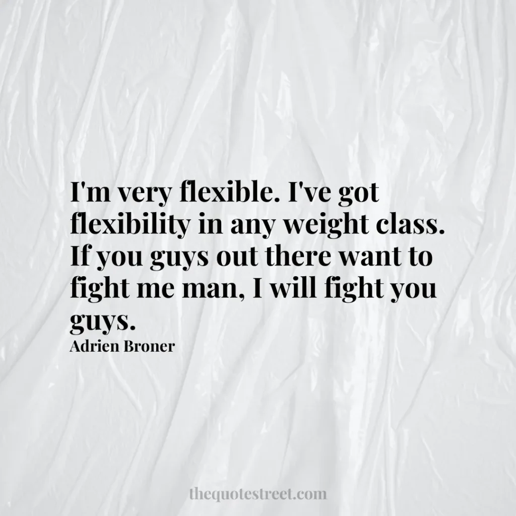 I'm very flexible. I've got flexibility in any weight class. If you guys out there want to fight me man