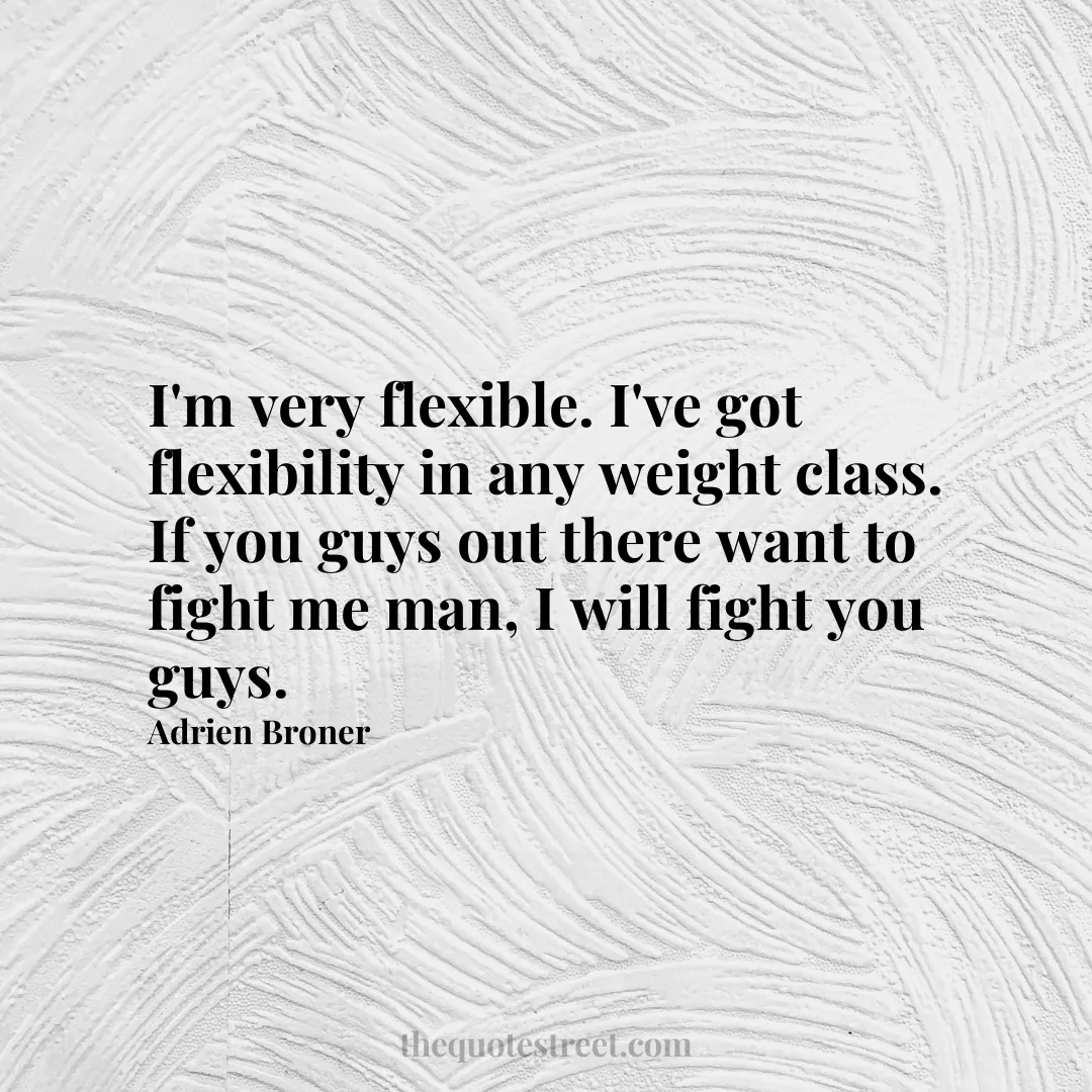 I'm very flexible. I've got flexibility in any weight class. If you guys out there want to fight me man