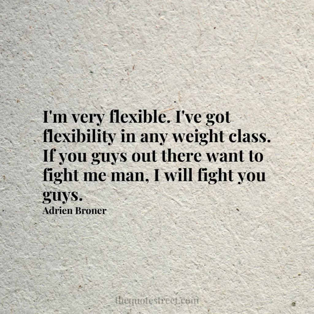 I'm very flexible. I've got flexibility in any weight class. If you guys out there want to fight me man