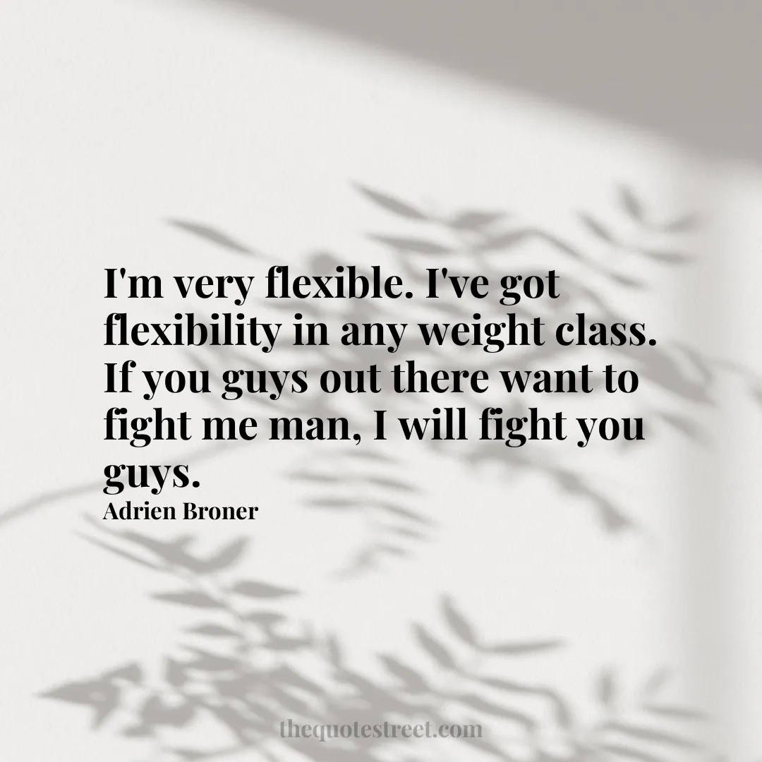 I'm very flexible. I've got flexibility in any weight class. If you guys out there want to fight me man