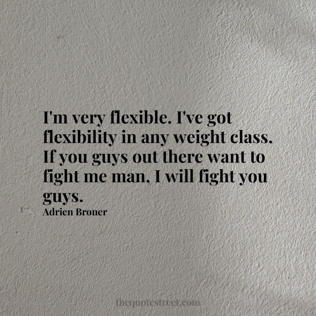 I'm very flexible. I've got flexibility in any weight class. If you guys out there want to fight me man