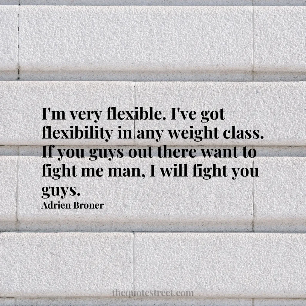 I'm very flexible. I've got flexibility in any weight class. If you guys out there want to fight me man