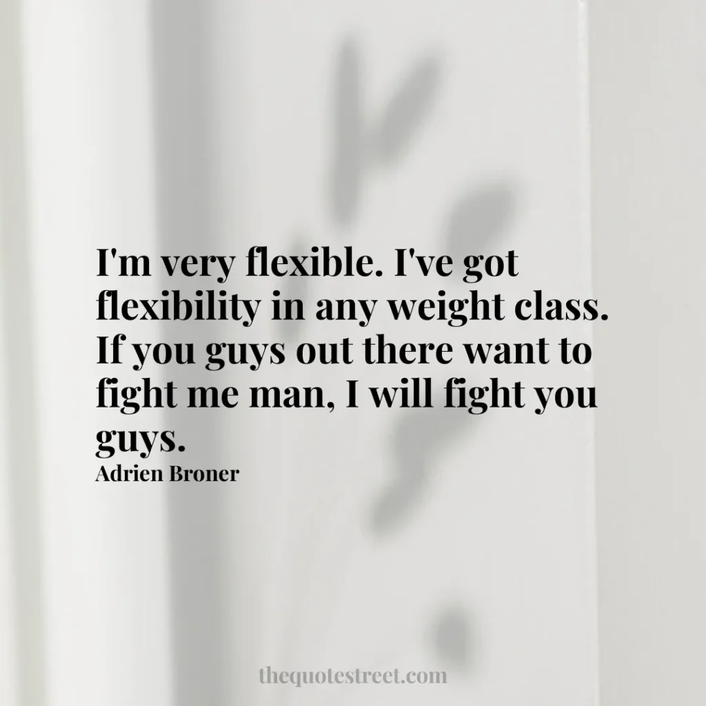 I'm very flexible. I've got flexibility in any weight class. If you guys out there want to fight me man