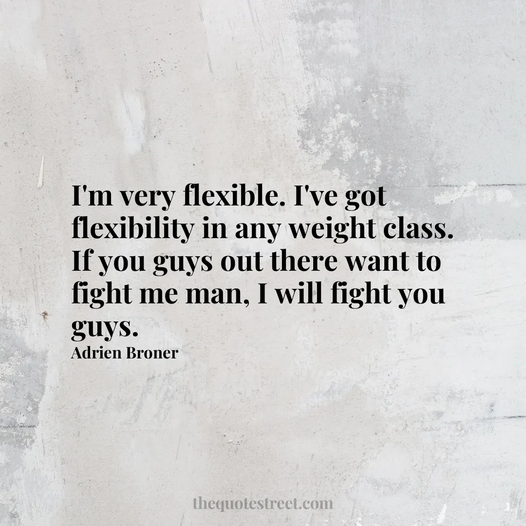 I'm very flexible. I've got flexibility in any weight class. If you guys out there want to fight me man