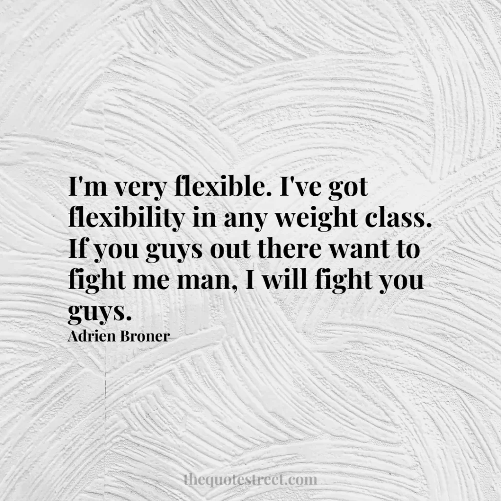 I'm very flexible. I've got flexibility in any weight class. If you guys out there want to fight me man
