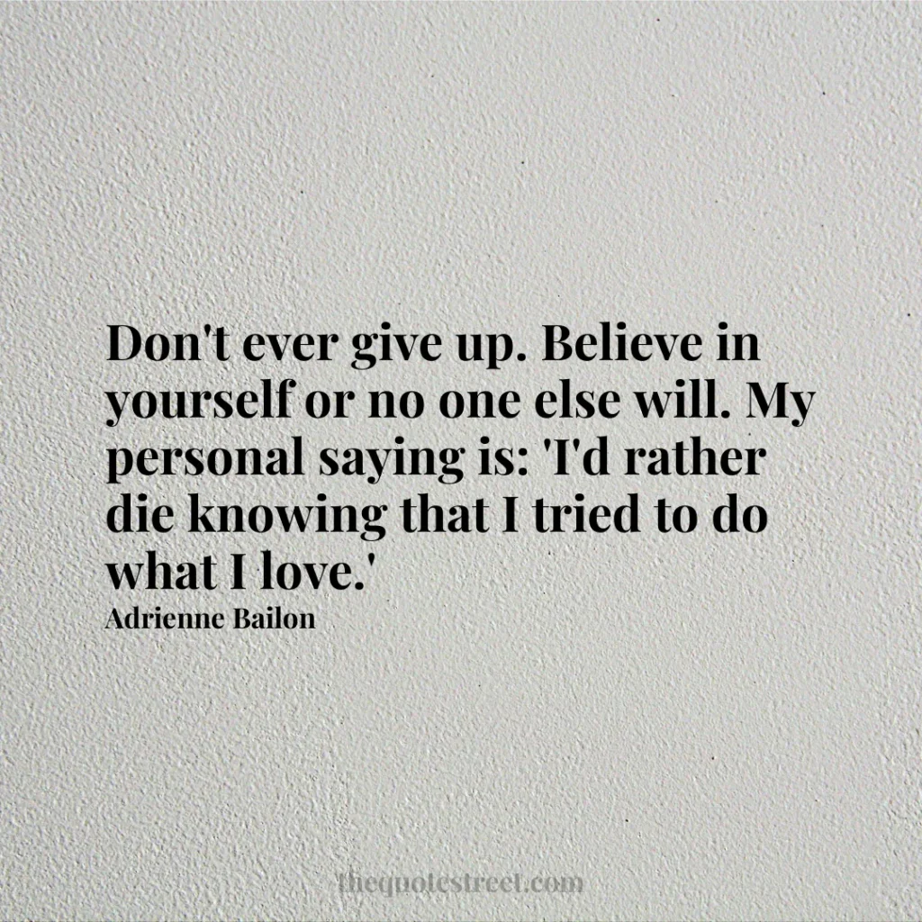 Don't ever give up. Believe in yourself or no one else will. My personal saying is: 'I'd rather die knowing that I tried to do what I love.' - Adrienne Bailon