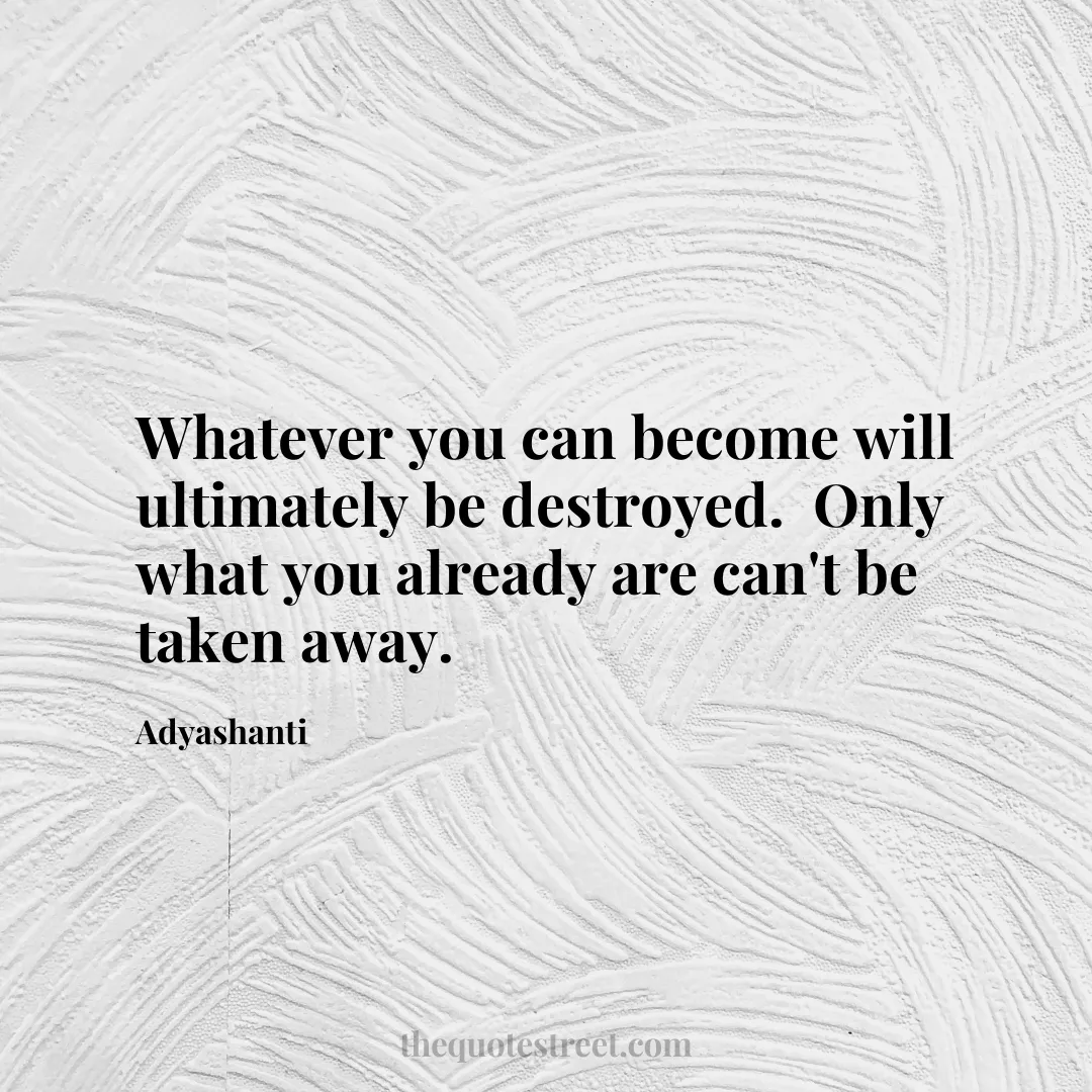 Whatever you can become will ultimately be destroyed.  Only what you already are can't be taken away. - Adyashanti