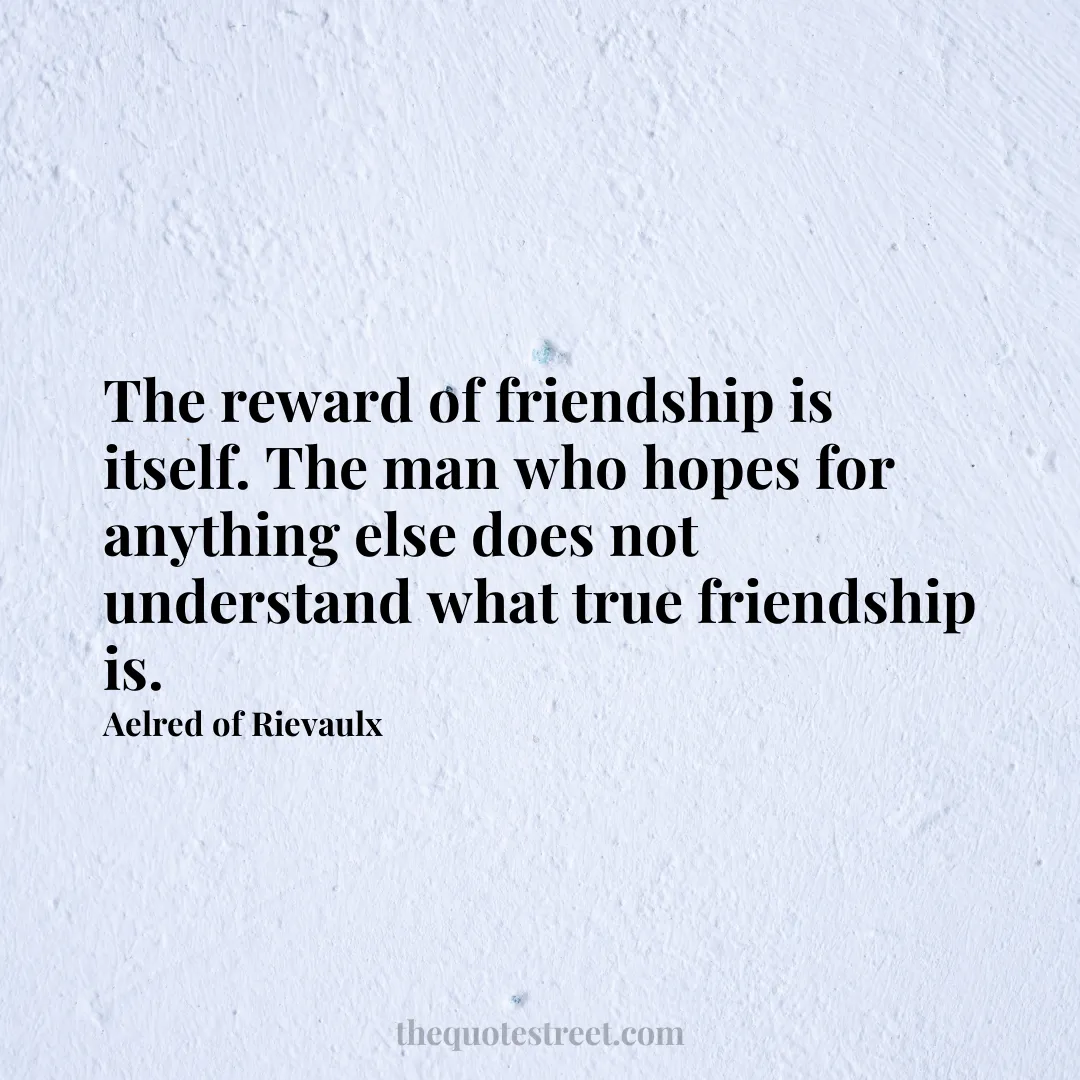 The reward of friendship is itself. The man who hopes for anything else does not understand what true friendship is. - Aelred of Rievaulx