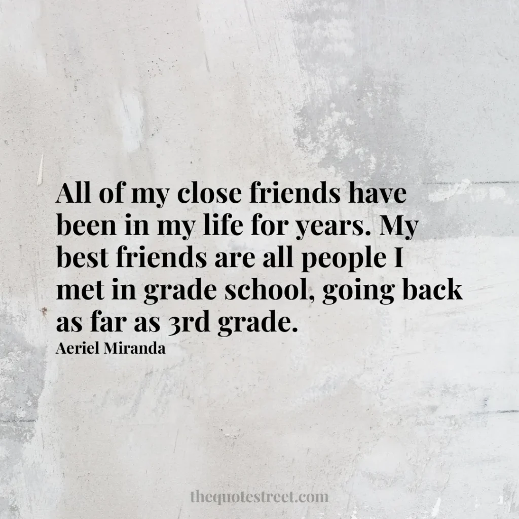 All of my close friends have been in my life for years. My best friends are all people I met in grade school