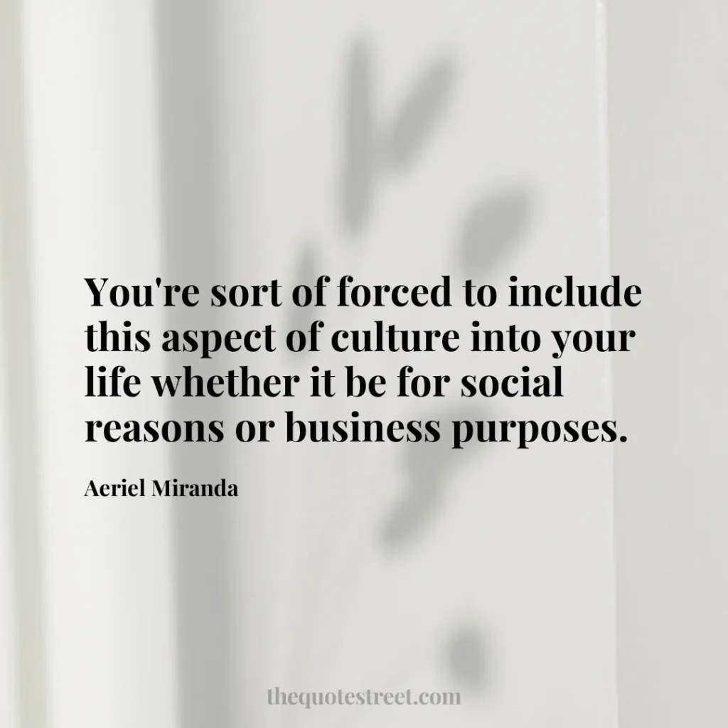 You're sort of forced to include this aspect of culture into your life whether it be for social reasons or business purposes. - Aeriel Miranda