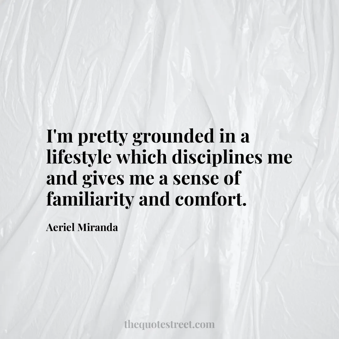 I'm pretty grounded in a lifestyle which disciplines me and gives me a sense of familiarity and comfort. - Aeriel Miranda