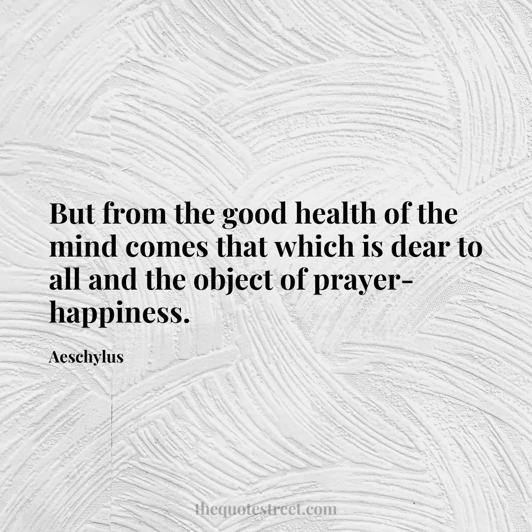 But from the good health of the mind comes that which is dear to all and the object of prayer-happiness. - Aeschylus