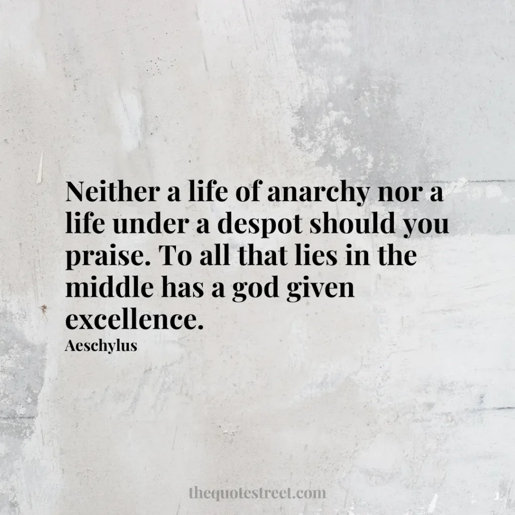 Neither a life of anarchy nor a life under a despot should you praise. To all that lies in the middle has a god given excellence. - Aeschylus