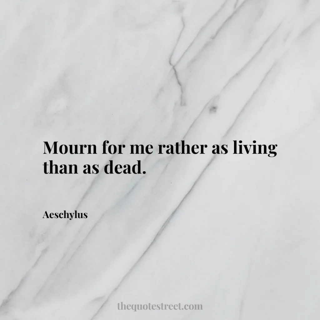 Mourn for me rather as living than as dead. - Aeschylus
