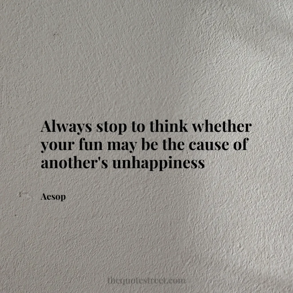 Always stop to think whether your fun may be the cause of another's unhappiness - Aesop