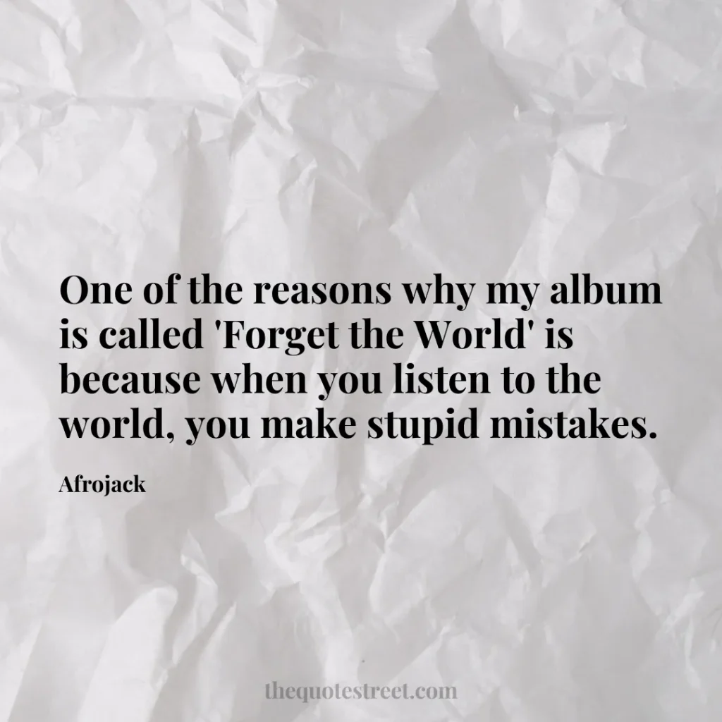 One of the reasons why my album is called 'Forget the World' is because when you listen to the world