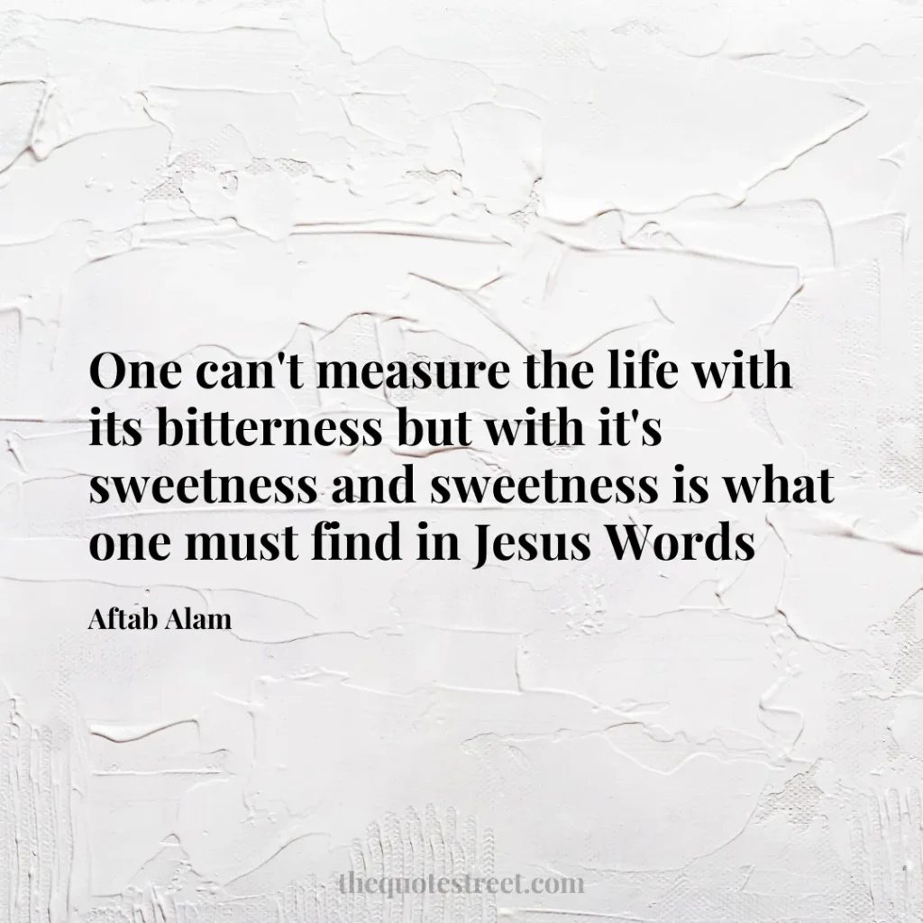 One can't measure the life with its bitterness but with it's sweetness and sweetness is what one must find in Jesus Words - Aftab Alam