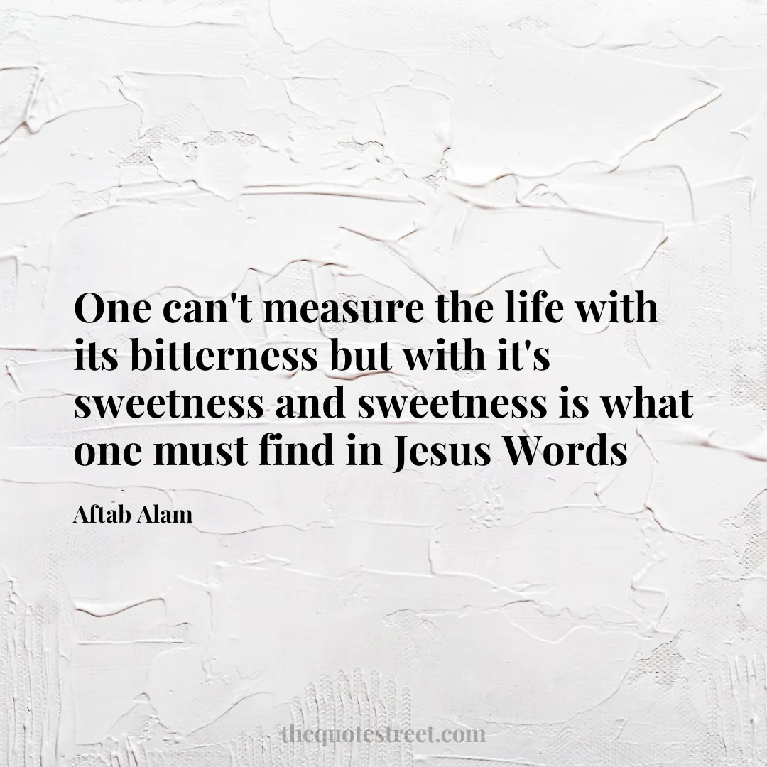 One can't measure the life with its bitterness but with it's sweetness and sweetness is what one must find in Jesus Words - Aftab Alam