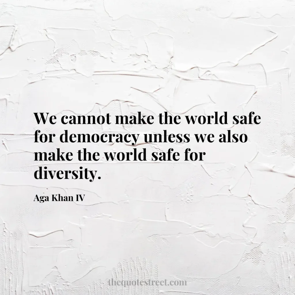 We cannot make the world safe for democracy unless we also make the world safe for diversity. - Aga Khan IV