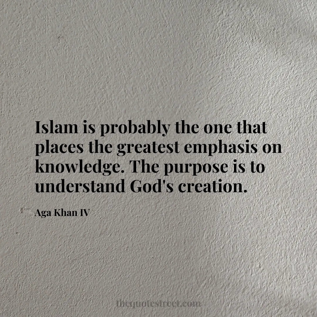 Islam is probably the one that places the greatest emphasis on knowledge. The purpose is to understand God's creation. - Aga Khan IV