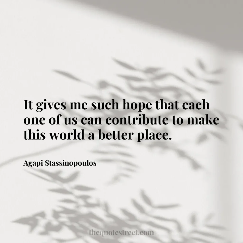 It gives me such hope that each one of us can contribute to make this world a better place. - Agapi Stassinopoulos