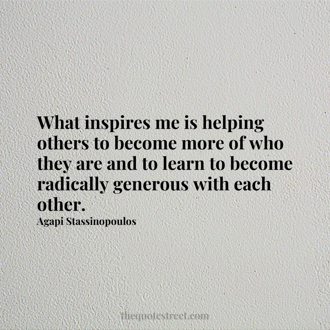 What inspires me is helping others to become more of who they are and to learn to become radically generous with each other. - Agapi Stassinopoulos
