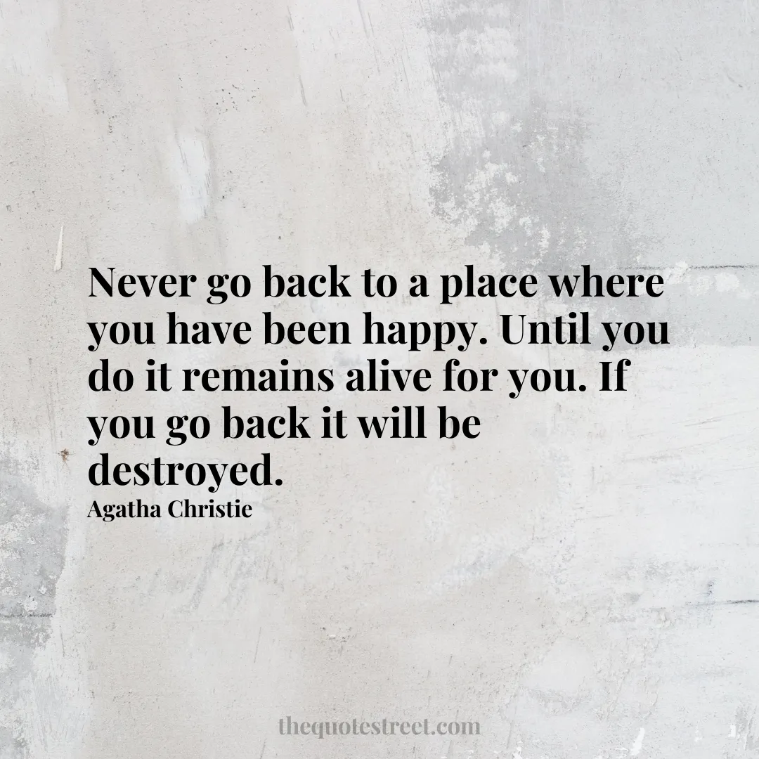 Never go back to a place where you have been happy. Until you do it remains alive for you. If you go back it will be destroyed. - Agatha Christie