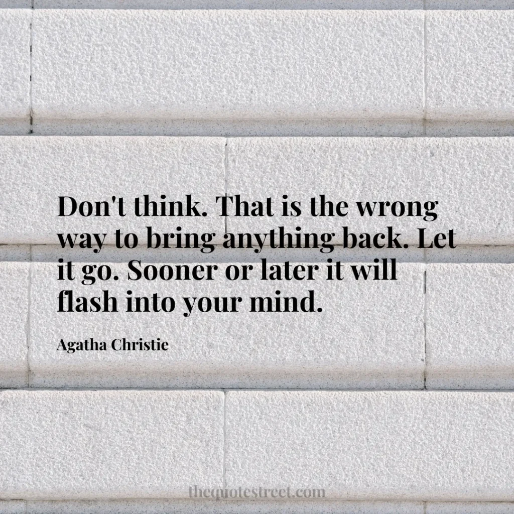 Don't think. That is the wrong way to bring anything back. Let it go. Sooner or later it will flash into your mind. - Agatha Christie