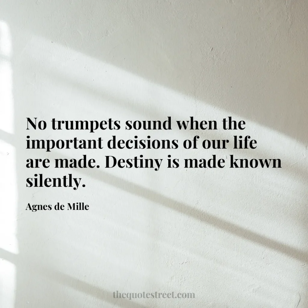 No trumpets sound when the important decisions of our life are made. Destiny is made known silently. - Agnes de Mille