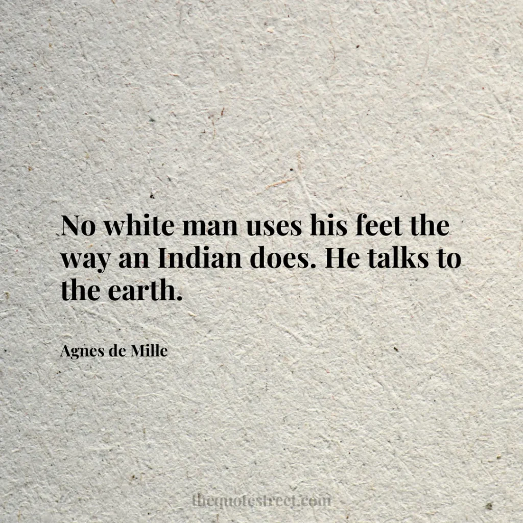 No white man uses his feet the way an Indian does. He talks to the earth. - Agnes de Mille
