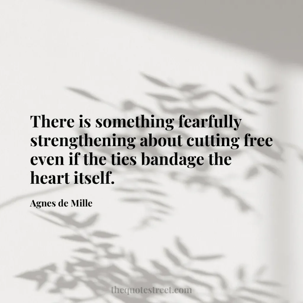 There is something fearfully strengthening about cutting free even if the ties bandage the heart itself. - Agnes de Mille
