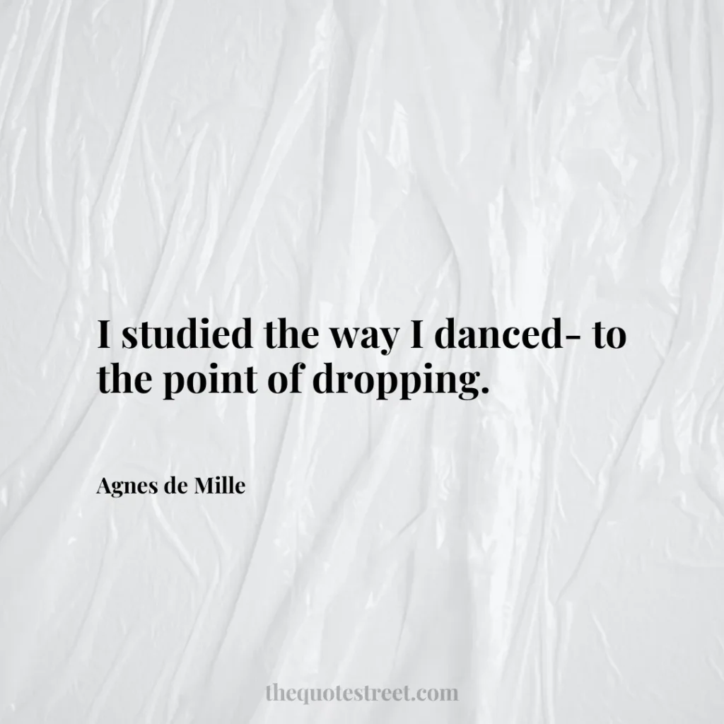 I studied the way I danced- to the point of dropping. - Agnes de Mille