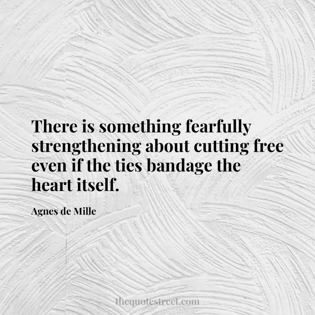 There is something fearfully strengthening about cutting free even if the ties bandage the heart itself. - Agnes de Mille