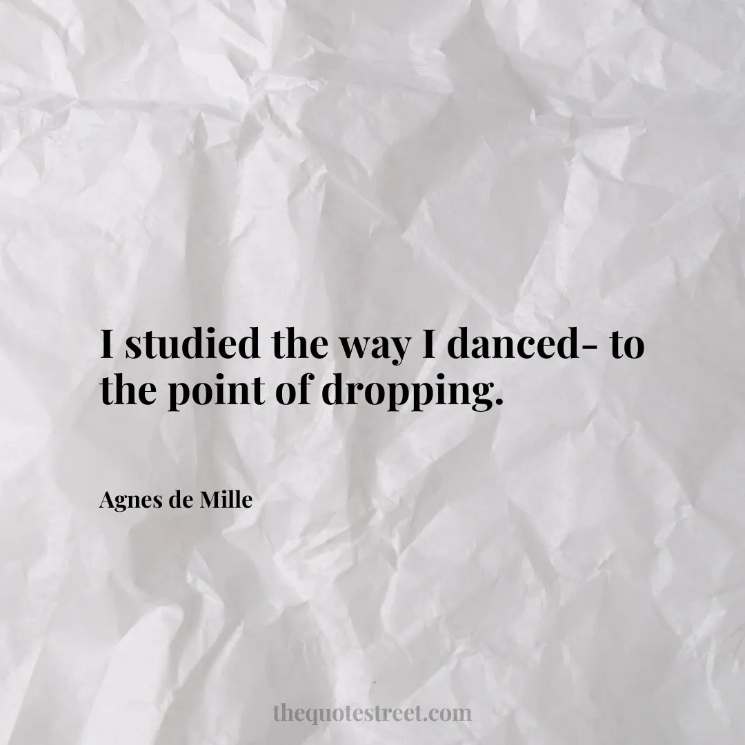 I studied the way I danced- to the point of dropping. - Agnes de Mille