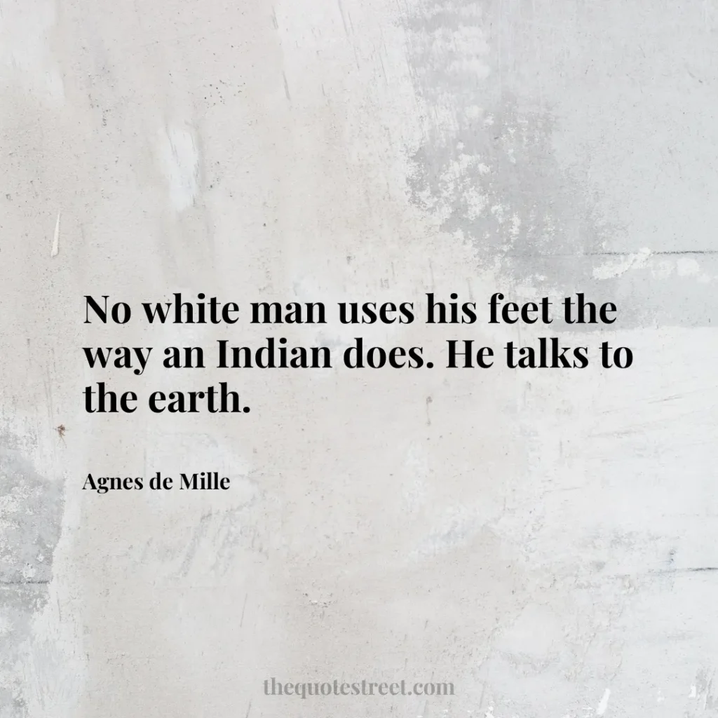 No white man uses his feet the way an Indian does. He talks to the earth. - Agnes de Mille