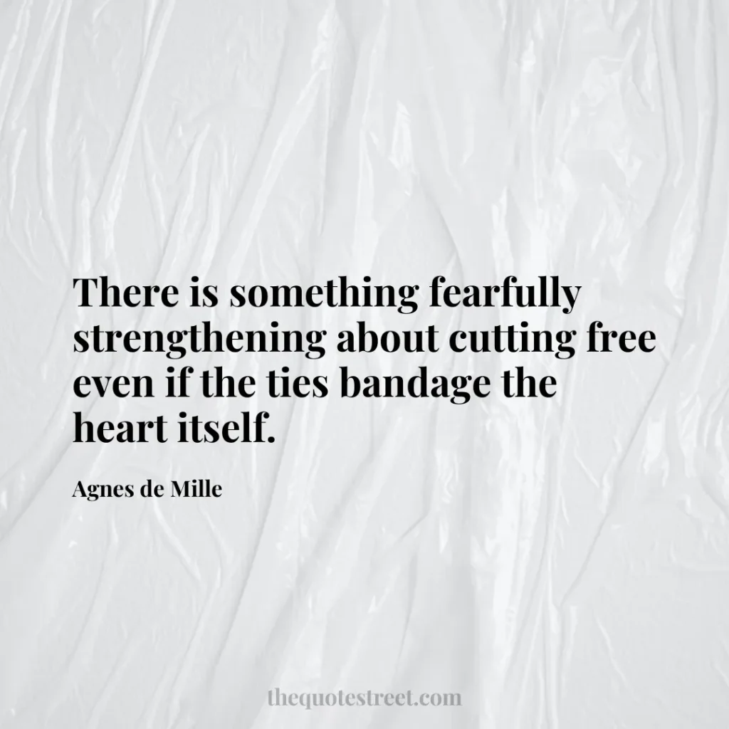 There is something fearfully strengthening about cutting free even if the ties bandage the heart itself. - Agnes de Mille