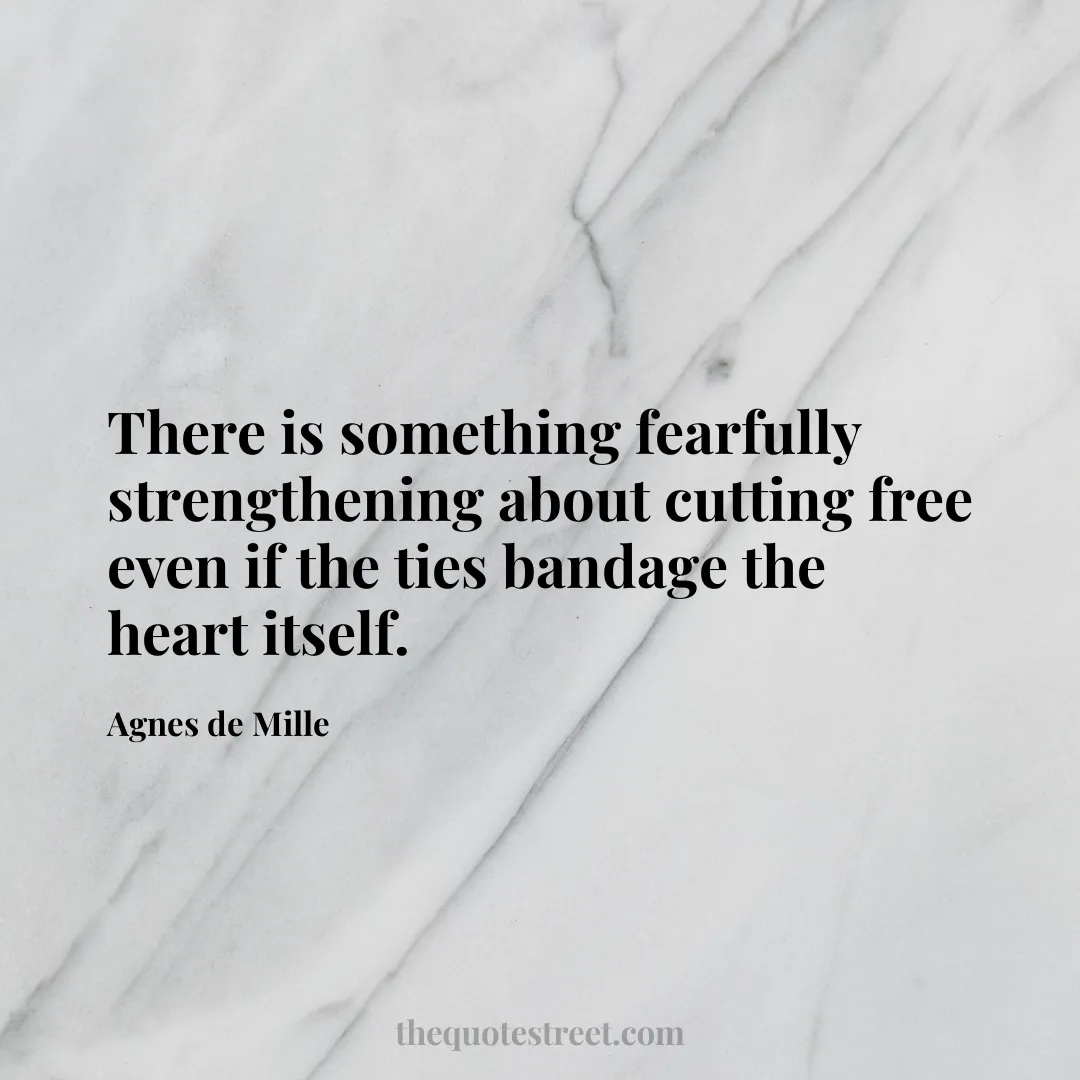 There is something fearfully strengthening about cutting free even if the ties bandage the heart itself. - Agnes de Mille