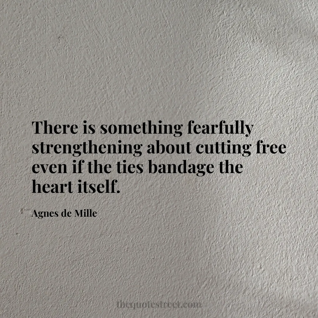 There is something fearfully strengthening about cutting free even if the ties bandage the heart itself. - Agnes de Mille