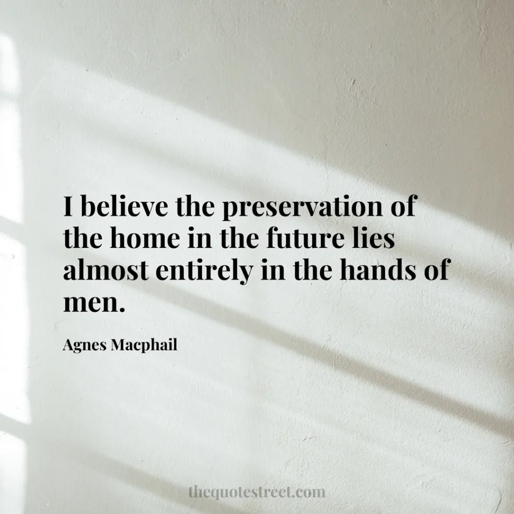 I believe the preservation of the home in the future lies almost entirely in the hands of men. - Agnes Macphail