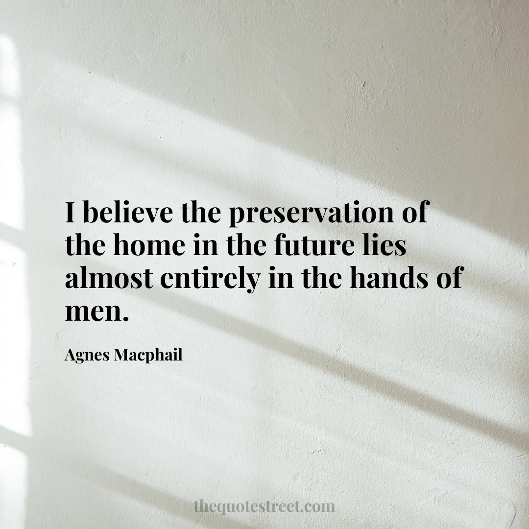 I believe the preservation of the home in the future lies almost entirely in the hands of men. - Agnes Macphail