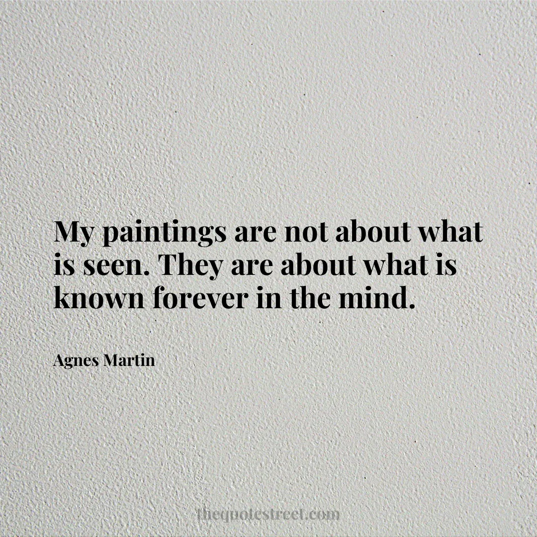 My paintings are not about what is seen. They are about what is known forever in the mind. - Agnes Martin