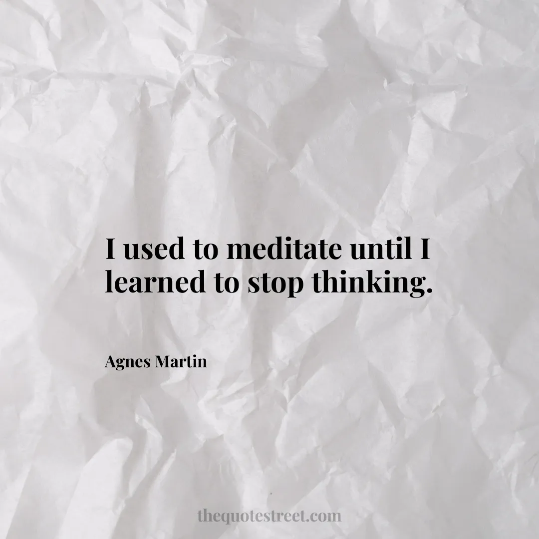 I used to meditate until I learned to stop thinking. - Agnes Martin