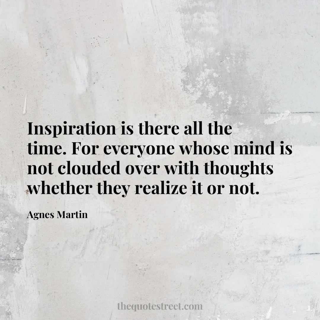 Inspiration is there all the time. For everyone whose mind is not clouded over with thoughts whether they realize it or not. - Agnes Martin