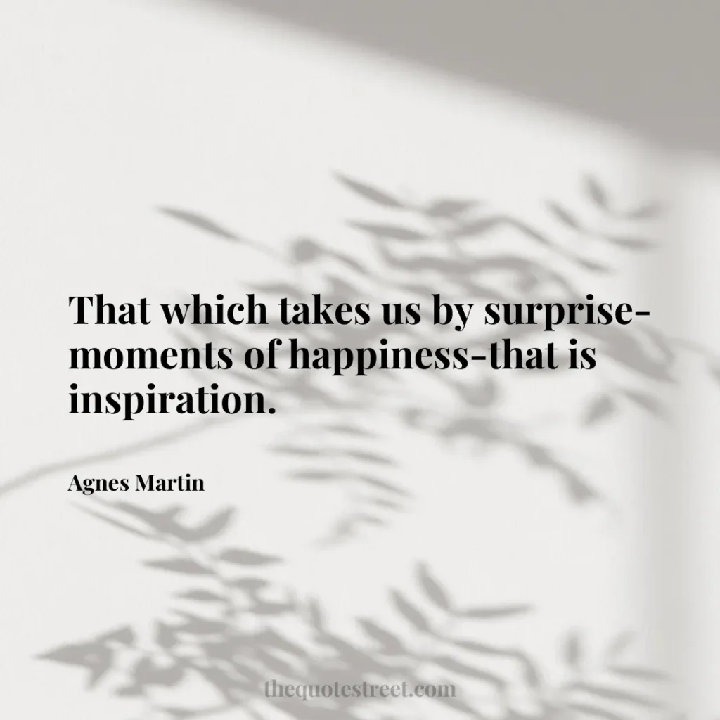 That which takes us by surprise-moments of happiness-that is inspiration. - Agnes Martin