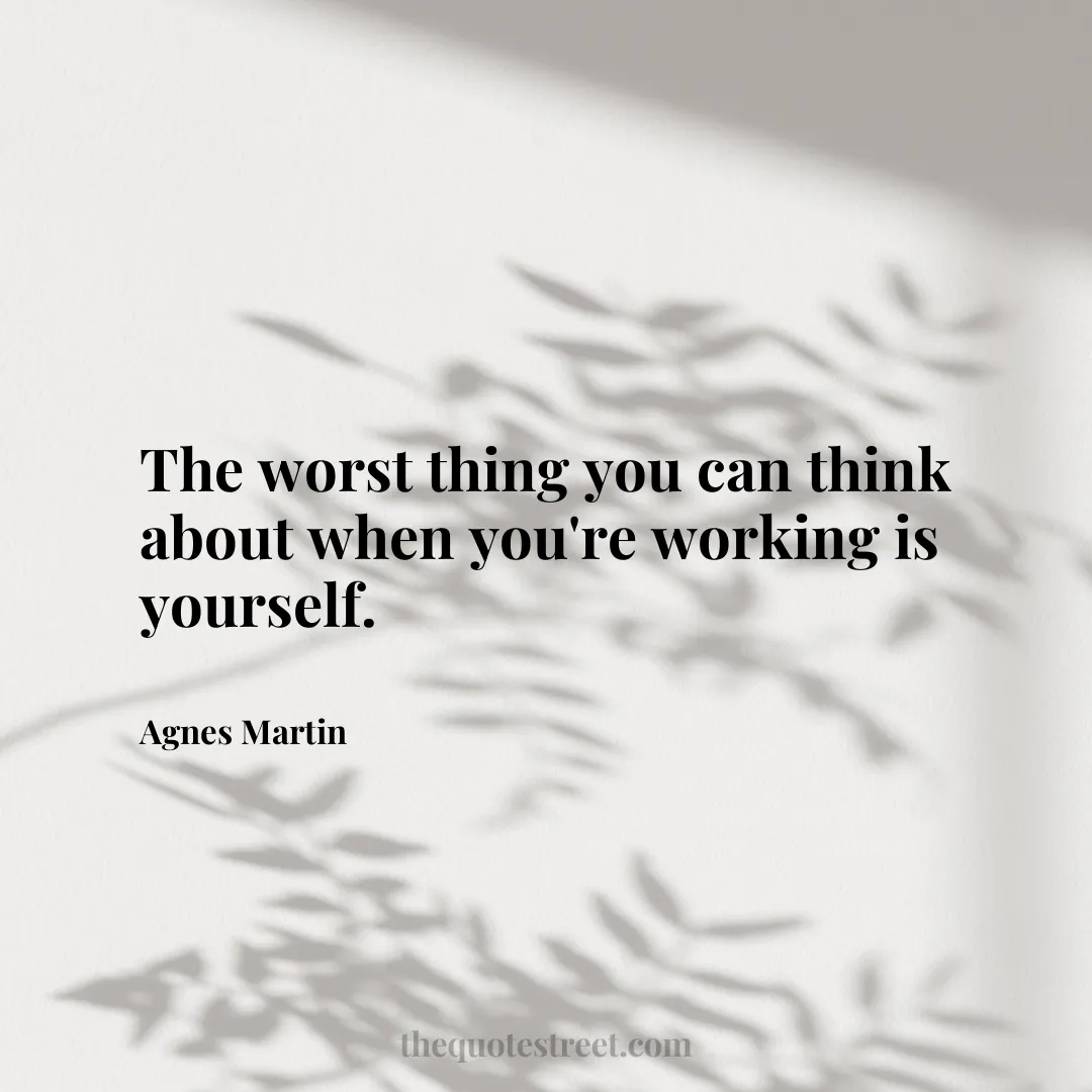 The worst thing you can think about when you're working is yourself. - Agnes Martin