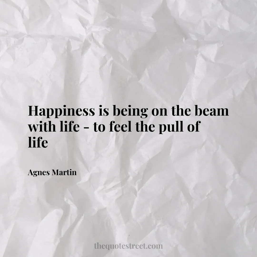 Happiness is being on the beam with life - to feel the pull of life - Agnes Martin